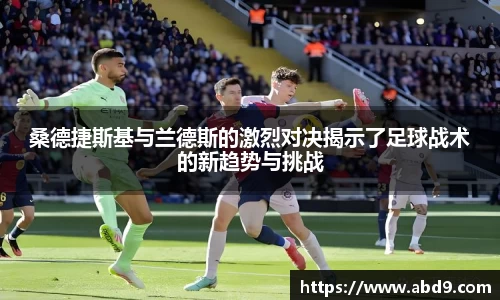 桑德捷斯基与兰德斯的激烈对决揭示了足球战术的新趋势与挑战